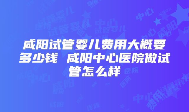 咸阳试管婴儿费用大概要多少钱 咸阳中心医院做试管怎么样