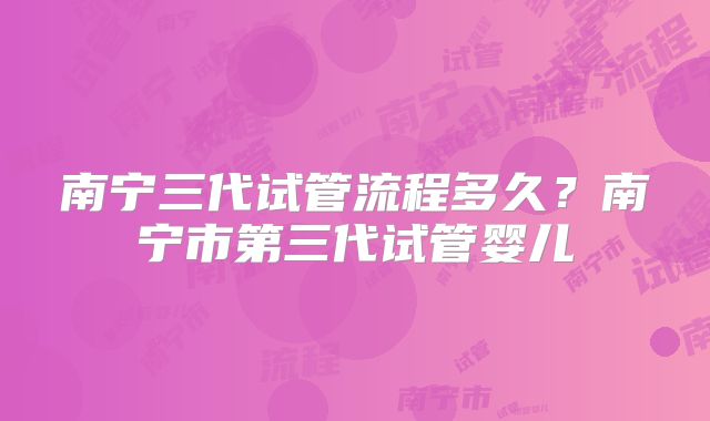 南宁三代试管流程多久？南宁市第三代试管婴儿
