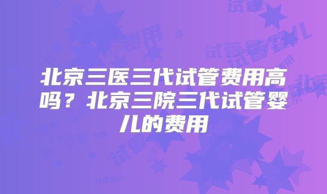 北京三医三代试管费用高吗?北京三院三代试管婴儿的费用