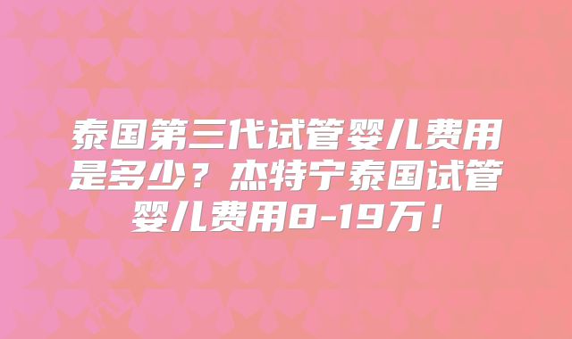 泰国第三代试管婴儿费用是多少？杰特宁泰国试管婴儿费用8-19万！