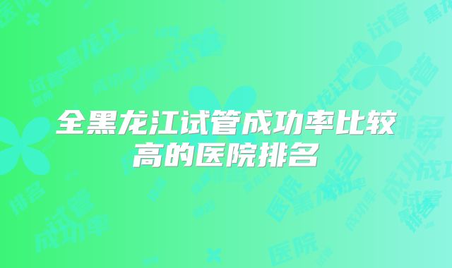 全黑龙江试管成功率比较高的医院排名