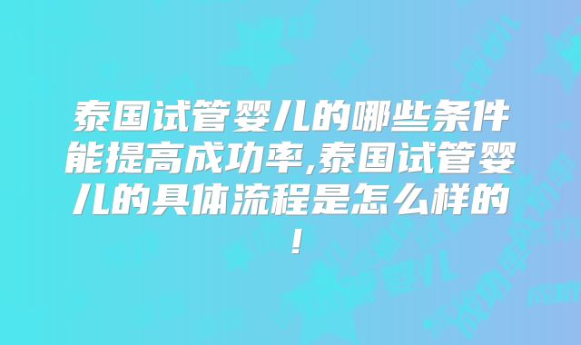 泰国试管婴儿的哪些条件能提高成功率,泰国试管婴儿的具体流程是怎么样的！