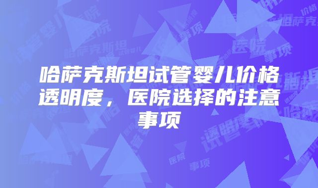 哈萨克斯坦试管婴儿价格透明度,医院选择的注意事项