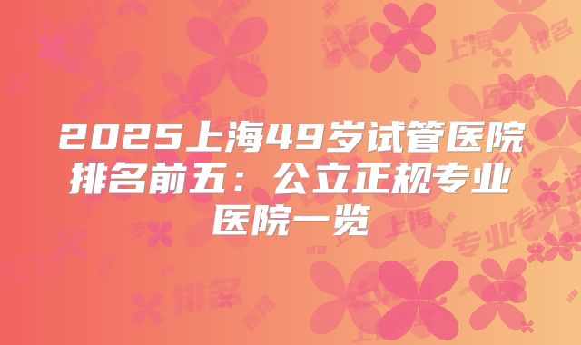 2025上海49岁试管医院排名前五：公立正规专业医院一览