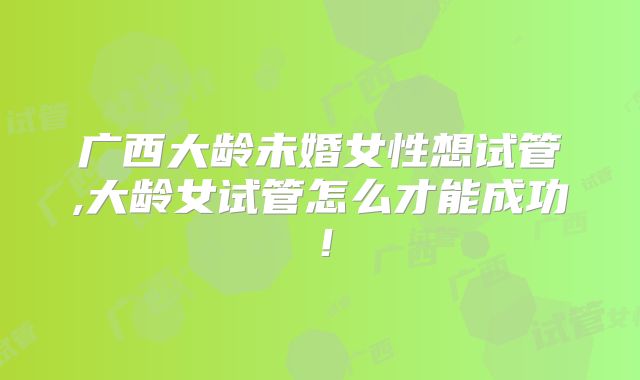广西大龄未婚女性想试管,大龄女试管怎么才能成功!
