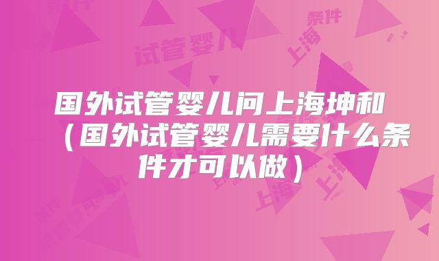国外试管婴儿问上海坤和(国外试管婴儿需要什么条件才可以做)