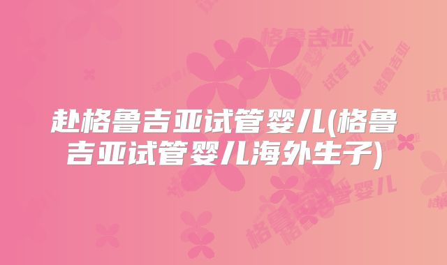 赴格鲁吉亚试管婴儿(格鲁吉亚试管婴儿海外生子)