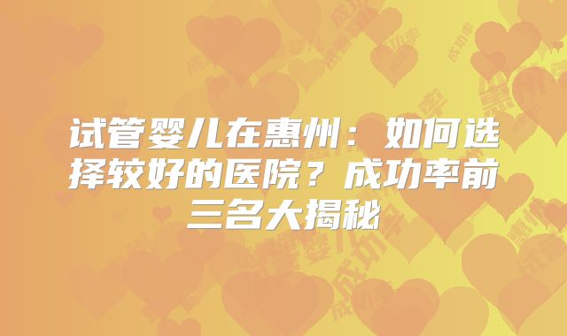 试管婴儿在惠州：如何选择较好的医院？成功率前三名大揭秘