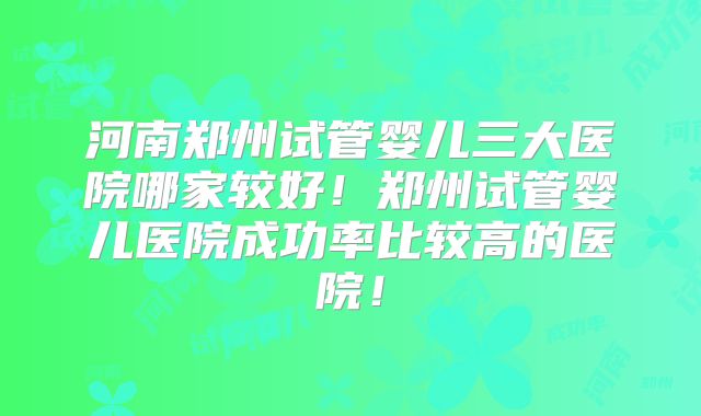 河南郑州试管婴儿三大医院哪家较好！郑州试管婴儿医院成功率比较高的医院！