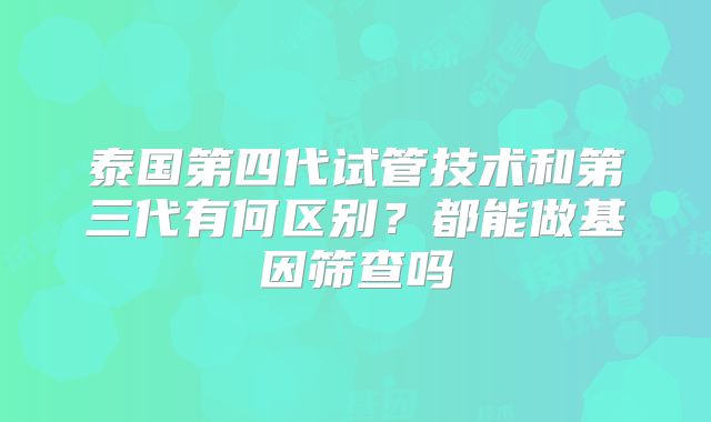 泰国第四代试管技术和第三代有何区别？都能做基因筛查吗