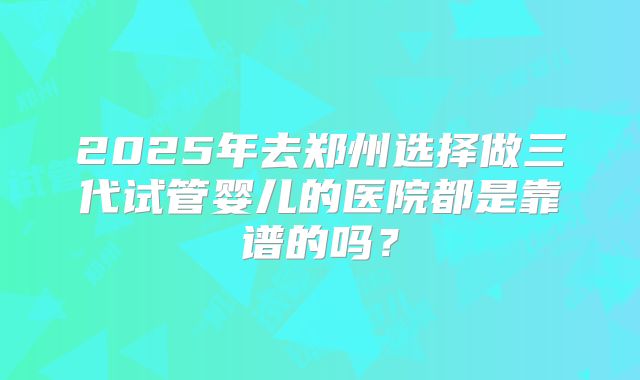 2025年去郑州选择做三代试管婴儿的医院都是靠谱的吗？