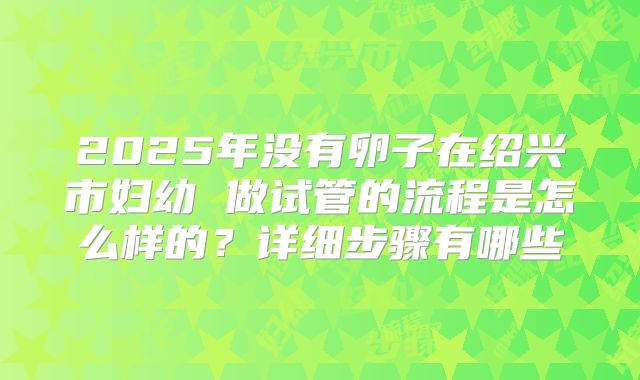 2025年没有卵子在绍兴市妇幼 做试管的流程是怎么样的?详细步骤有哪些