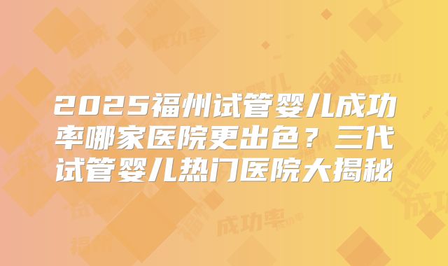 2025福州试管婴儿成功率哪家医院更出色?三代试管婴儿热门医院大揭秘