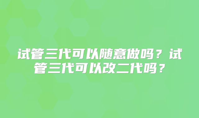 试管三代可以随意做吗？试管三代可以改二代吗？