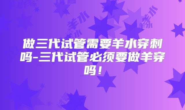 做三代试管需要羊水穿刺吗-三代试管必须要做羊穿吗!
