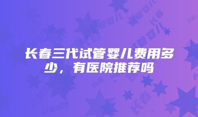 长春三代试管婴儿费用多少,有医院推荐吗