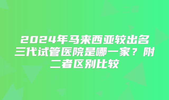2024年马来西亚较出名三代试管医院是哪一家？附二者区别比较