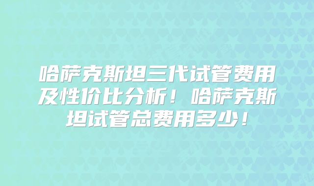 哈萨克斯坦三代试管费用及性价比分析！哈萨克斯坦试管总费用多少！