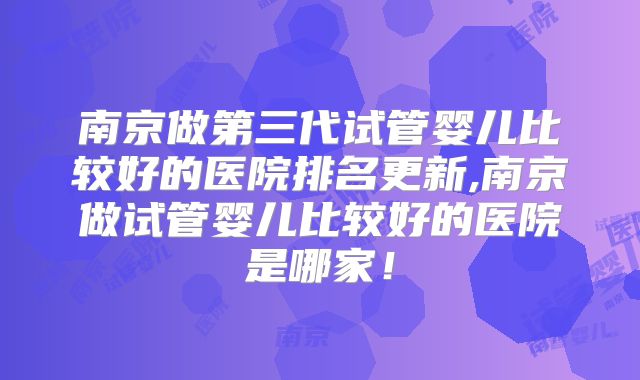 南京做第三代试管婴儿比较好的医院排名更新,南京做试管婴儿比较好的医院是哪家！