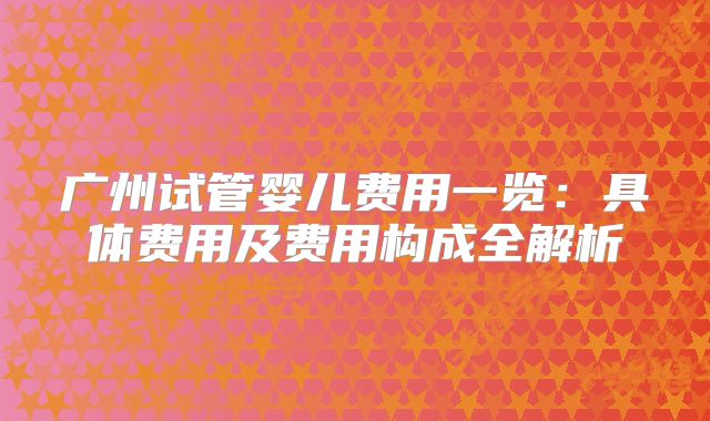 广州试管婴儿费用一览:具体费用及费用构成全解析