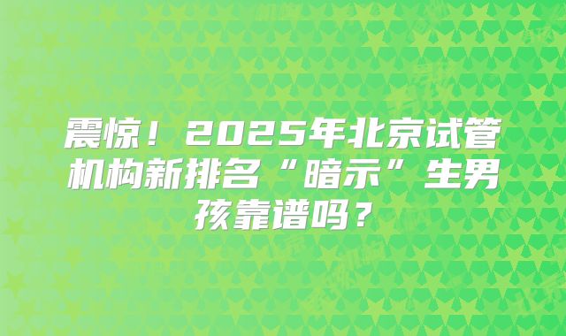 震惊！2025年北京试管机构新排名“暗示”生男孩靠谱吗？