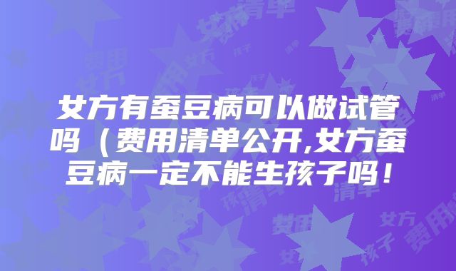 女方有蚕豆病可以做试管吗(费用清单公开,女方蚕豆病一定不能生孩子吗!