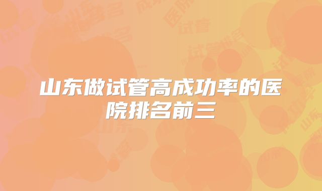 山东做试管高成功率的医院排名前三