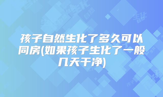 孩子自然生化了多久可以同房(如果孩子生化了一般几天干净)