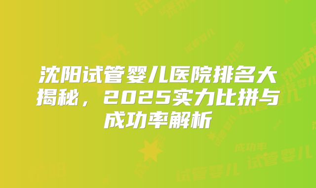 沈阳试管婴儿医院排名大揭秘,2025实力比拼与成功率解析