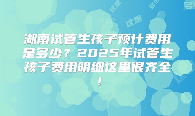 湖南试管生孩子预计费用是多少？2025年试管生孩子费用明细这里很齐全！