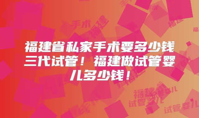福建省私家手术要多少钱三代试管!福建做试管婴儿多少钱!