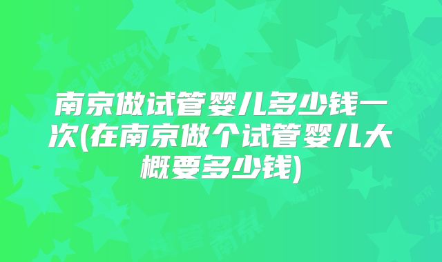 南京做试管婴儿多少钱一次(在南京做个试管婴儿大概要多少钱)