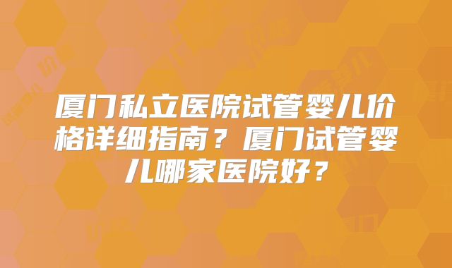 厦门私立医院试管婴儿价格详细指南?厦门试管婴儿哪家医院好?