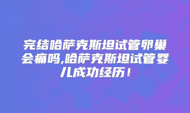 完结哈萨克斯坦试管卵巢会痛吗,哈萨克斯坦试管婴儿成功经历!