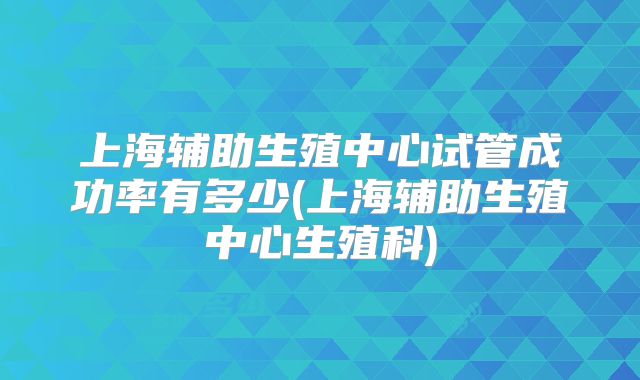 上海辅助生殖中心试管成功率有多少(上海辅助生殖中心生殖科)