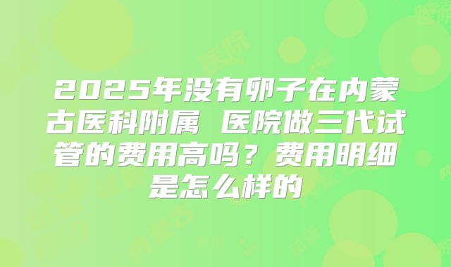 2025年没有卵子在内蒙古医科附属 医院做三代试管的费用高吗？费用明细是怎么样的