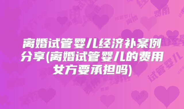 离婚试管婴儿经济补案例分享(离婚试管婴儿的费用女方要承担吗)