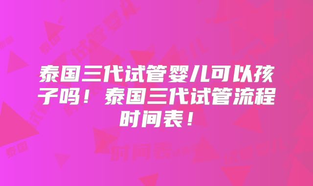 泰国三代试管婴儿可以孩子吗！泰国三代试管流程时间表！