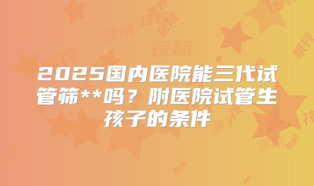 2025国内医院能三代试管筛**吗？附医院试管生孩子的条件