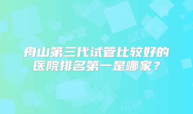 舟山第三代试管比较好的医院排名第一是哪家?
