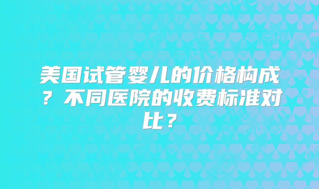 美国试管婴儿的价格构成？不同医院的收费标准对比？