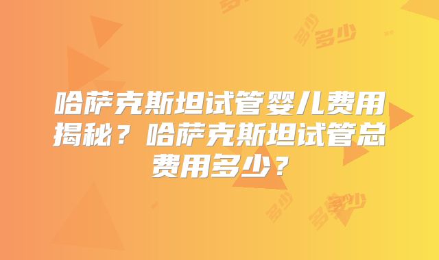 哈萨克斯坦试管婴儿费用揭秘？哈萨克斯坦试管总费用多少？