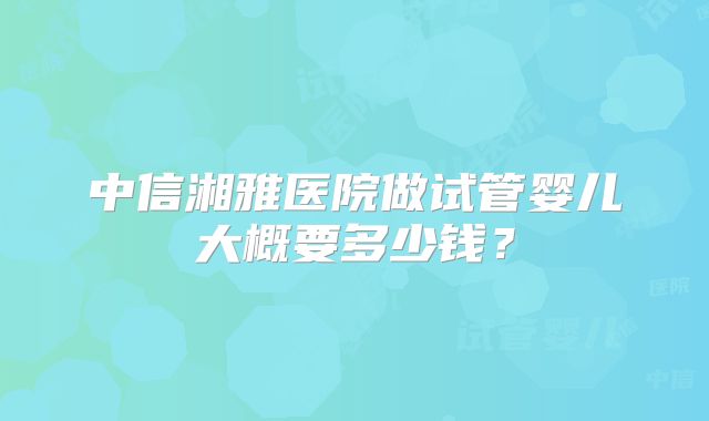 中信湘雅医院做试管婴儿大概要多少钱？