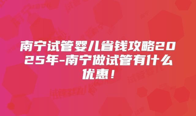 南宁试管婴儿省钱攻略2025年-南宁做试管有什么优惠!
