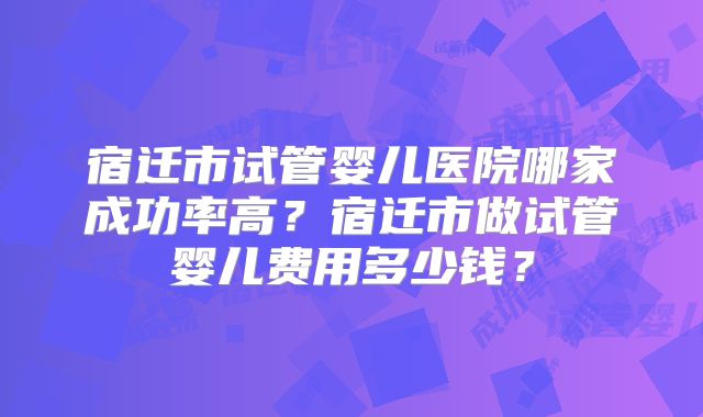 宿迁市试管婴儿医院哪家成功率高?宿迁市做试管婴儿费用多少钱?