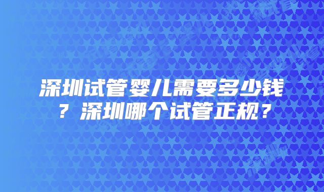 深圳试管婴儿需要多少钱?深圳哪个试管正规?