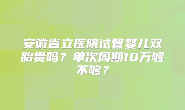安徽省立医院试管婴儿双胎贵吗？单次周期10万够不够？