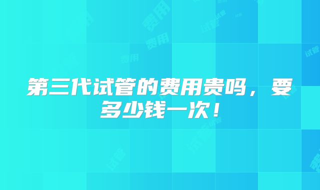 第三代试管的费用贵吗,要多少钱一次!