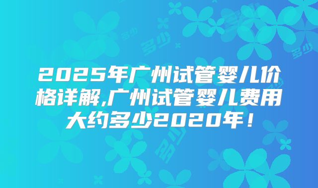 2025年广州试管婴儿价格详解,广州试管婴儿费用大约多少2020年！