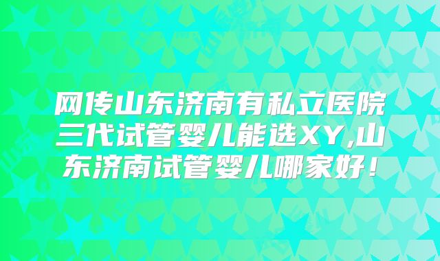 网传山东济南有私立医院三代试管婴儿能选XY,山东济南试管婴儿哪家好！